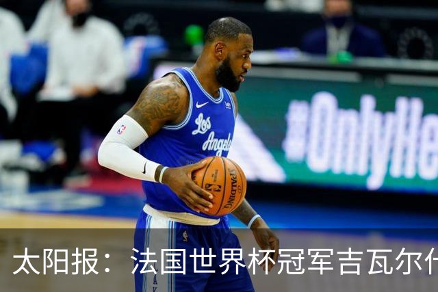 太阳报：法国世界杯冠军吉瓦尔什退役后销售泳池，不再与队友联系